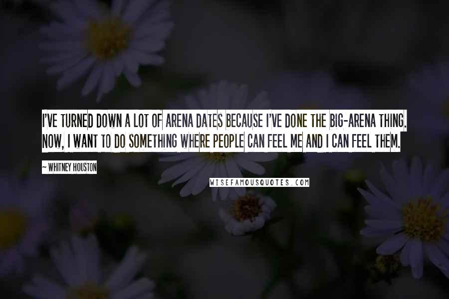 Whitney Houston Quotes: I've turned down a lot of arena dates because I've done the big-arena thing. Now, I want to do something where people can feel me and I can feel them.