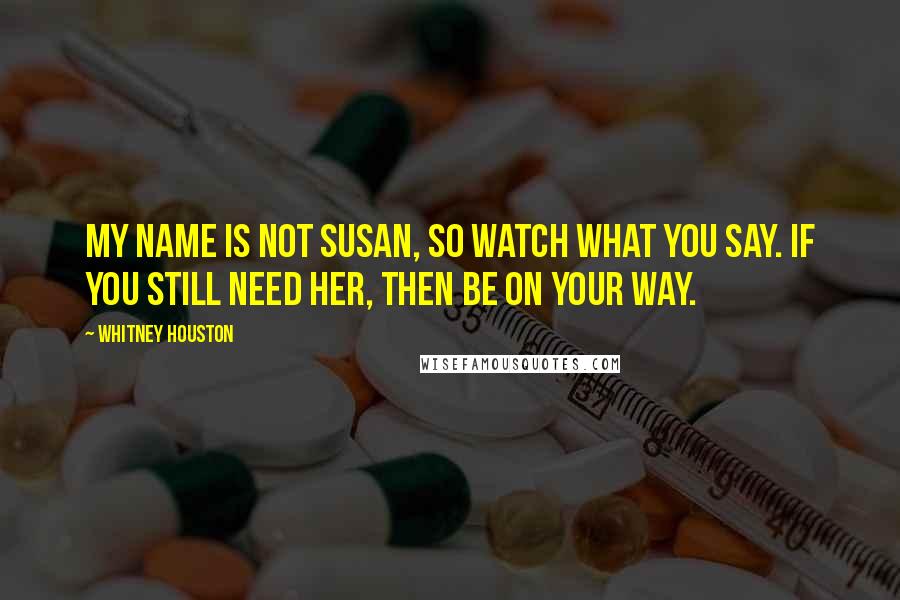 Whitney Houston Quotes: My name is not Susan, so watch what you say. If you still need her, then be on your way.