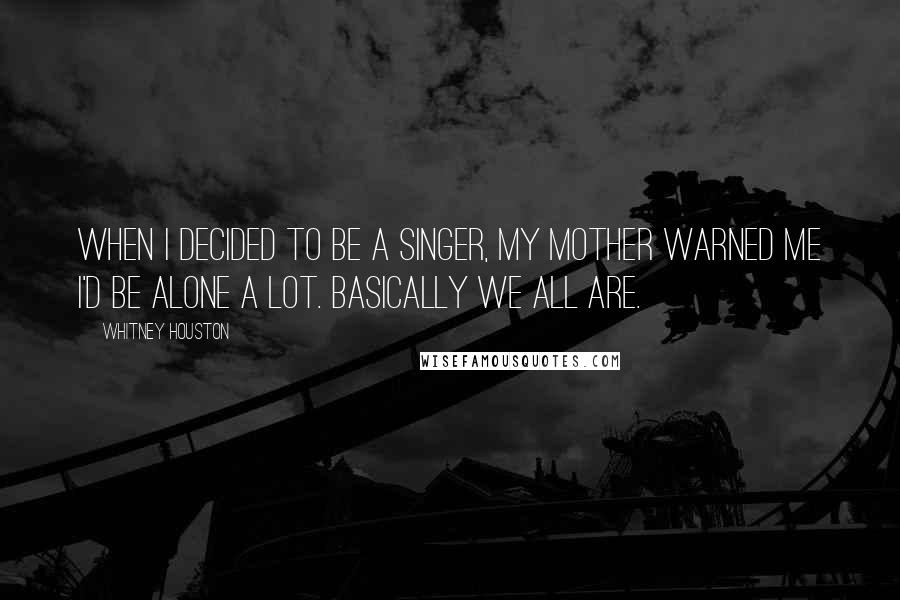 Whitney Houston Quotes: When I decided to be a singer, my mother warned me I'd be alone a lot. Basically we all are.