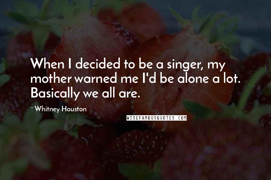 Whitney Houston Quotes: When I decided to be a singer, my mother warned me I'd be alone a lot. Basically we all are.