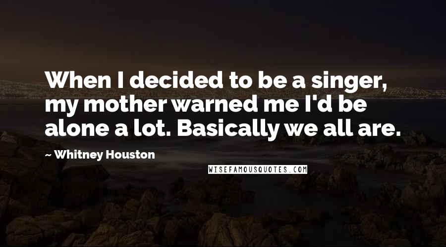 Whitney Houston Quotes: When I decided to be a singer, my mother warned me I'd be alone a lot. Basically we all are.