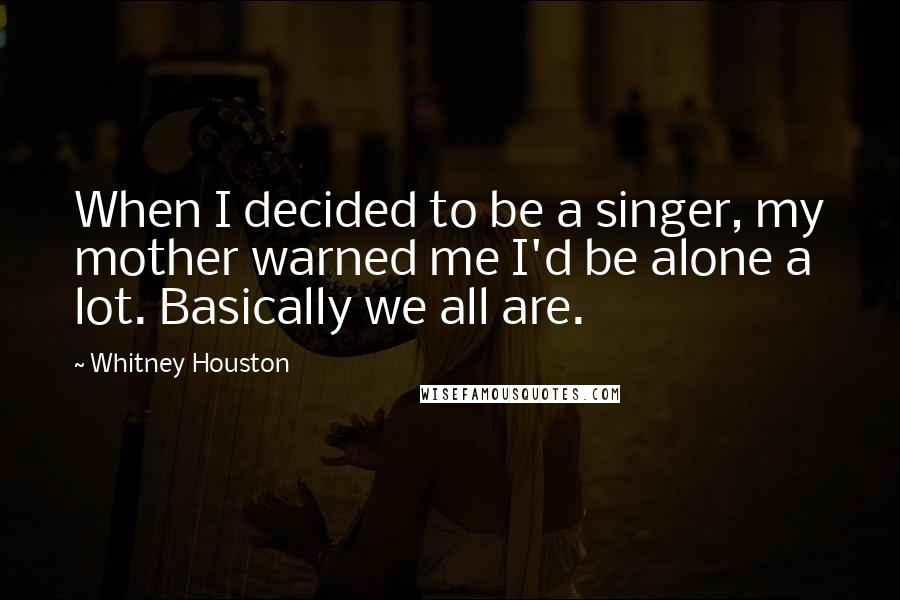 Whitney Houston Quotes: When I decided to be a singer, my mother warned me I'd be alone a lot. Basically we all are.