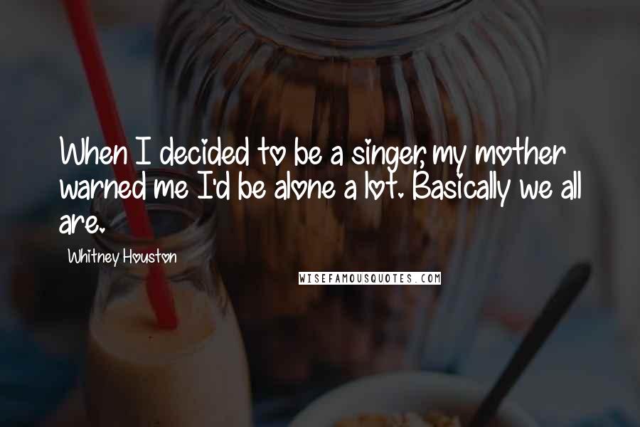 Whitney Houston Quotes: When I decided to be a singer, my mother warned me I'd be alone a lot. Basically we all are.