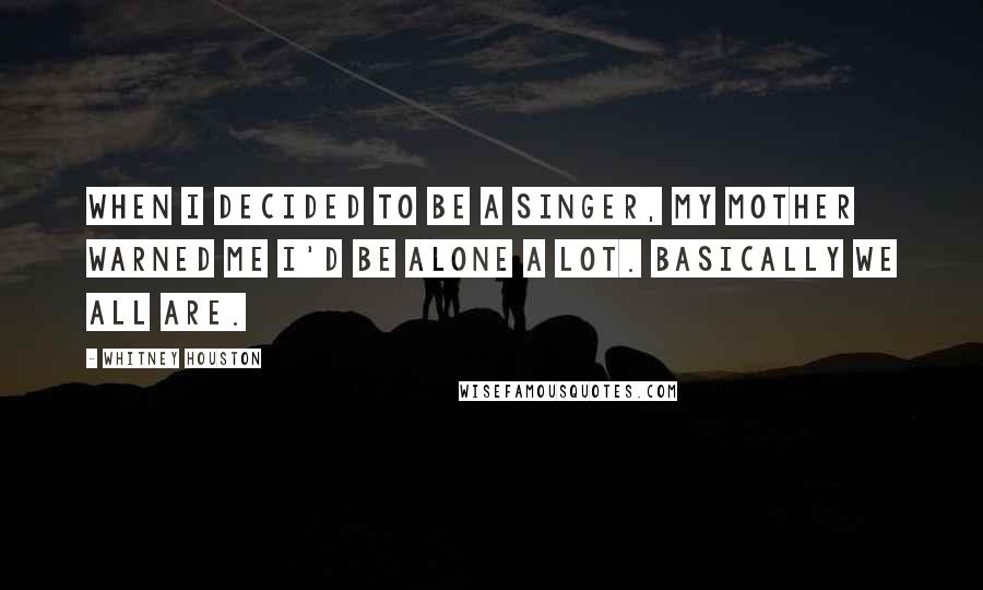 Whitney Houston Quotes: When I decided to be a singer, my mother warned me I'd be alone a lot. Basically we all are.