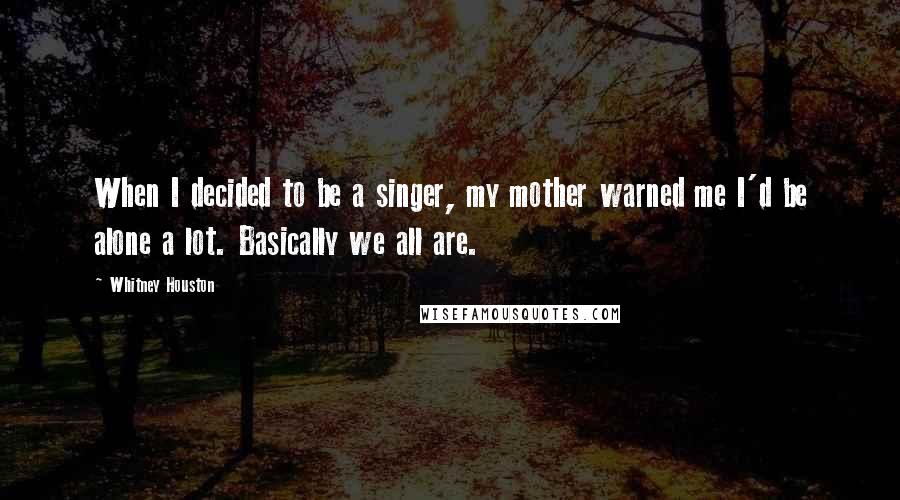 Whitney Houston Quotes: When I decided to be a singer, my mother warned me I'd be alone a lot. Basically we all are.