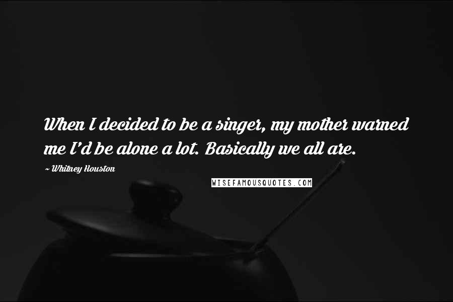 Whitney Houston Quotes: When I decided to be a singer, my mother warned me I'd be alone a lot. Basically we all are.