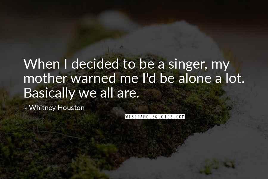 Whitney Houston Quotes: When I decided to be a singer, my mother warned me I'd be alone a lot. Basically we all are.