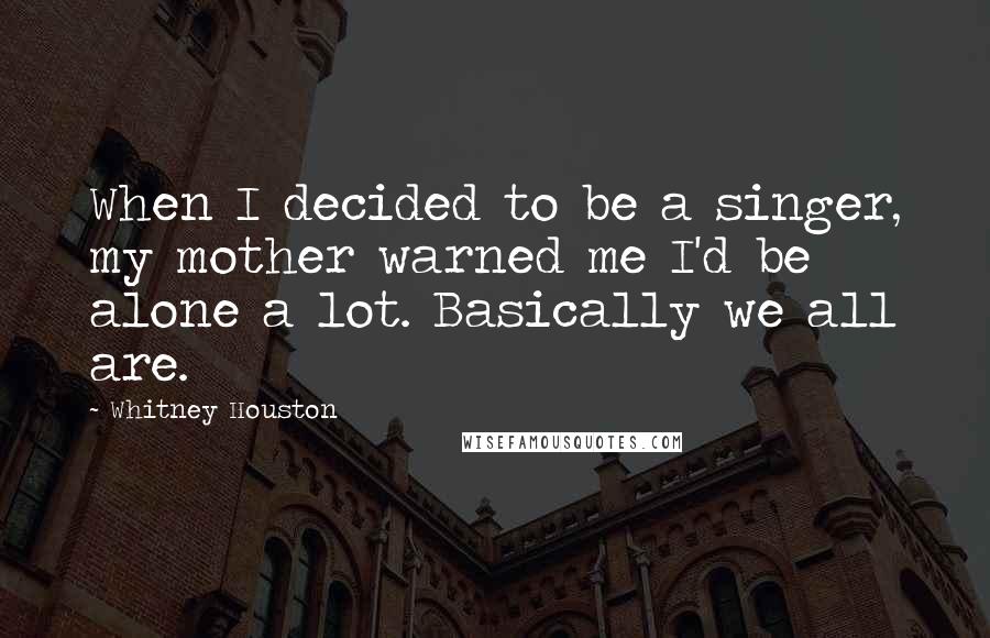 Whitney Houston Quotes: When I decided to be a singer, my mother warned me I'd be alone a lot. Basically we all are.