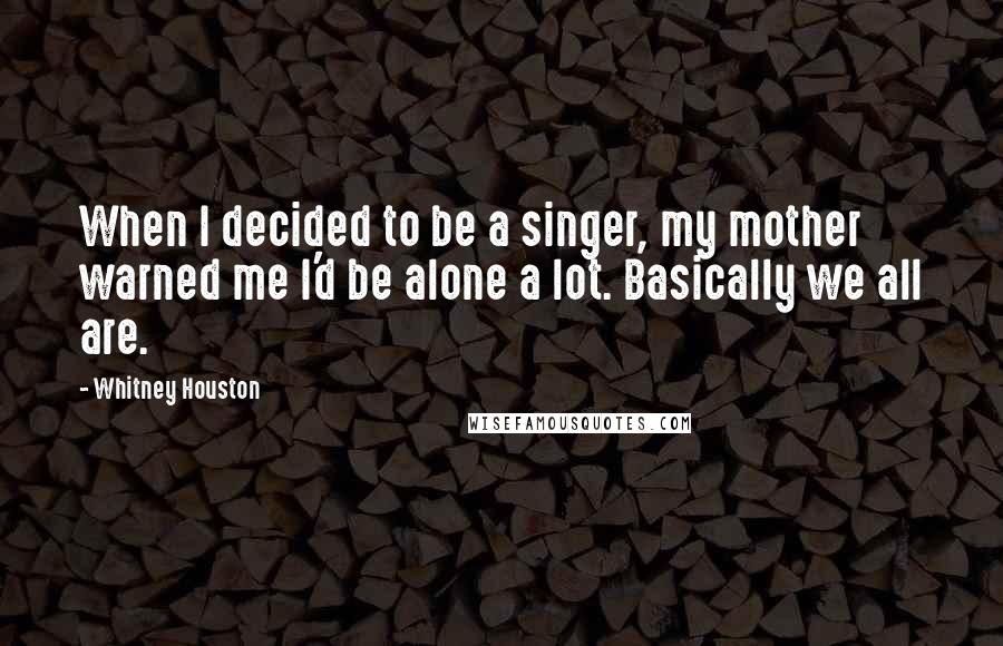 Whitney Houston Quotes: When I decided to be a singer, my mother warned me I'd be alone a lot. Basically we all are.