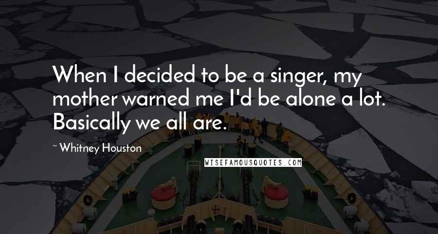 Whitney Houston Quotes: When I decided to be a singer, my mother warned me I'd be alone a lot. Basically we all are.