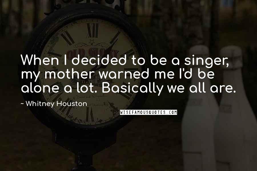 Whitney Houston Quotes: When I decided to be a singer, my mother warned me I'd be alone a lot. Basically we all are.