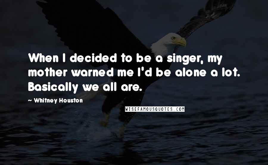 Whitney Houston Quotes: When I decided to be a singer, my mother warned me I'd be alone a lot. Basically we all are.