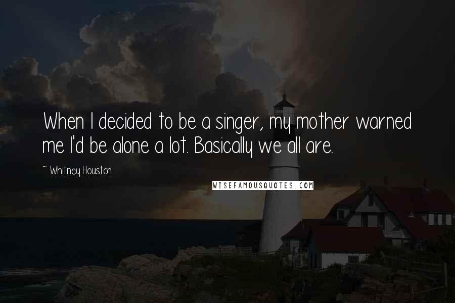 Whitney Houston Quotes: When I decided to be a singer, my mother warned me I'd be alone a lot. Basically we all are.