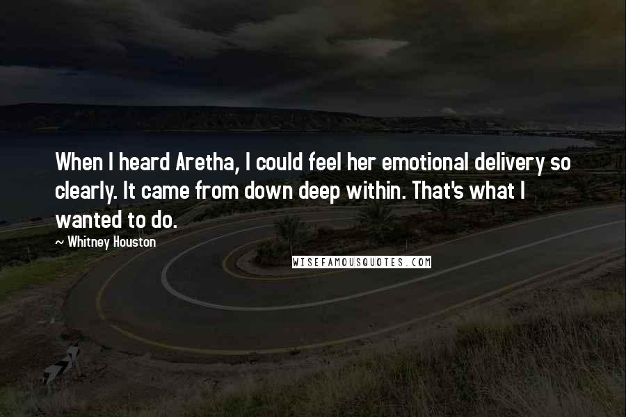 Whitney Houston Quotes: When I heard Aretha, I could feel her emotional delivery so clearly. It came from down deep within. That's what I wanted to do.