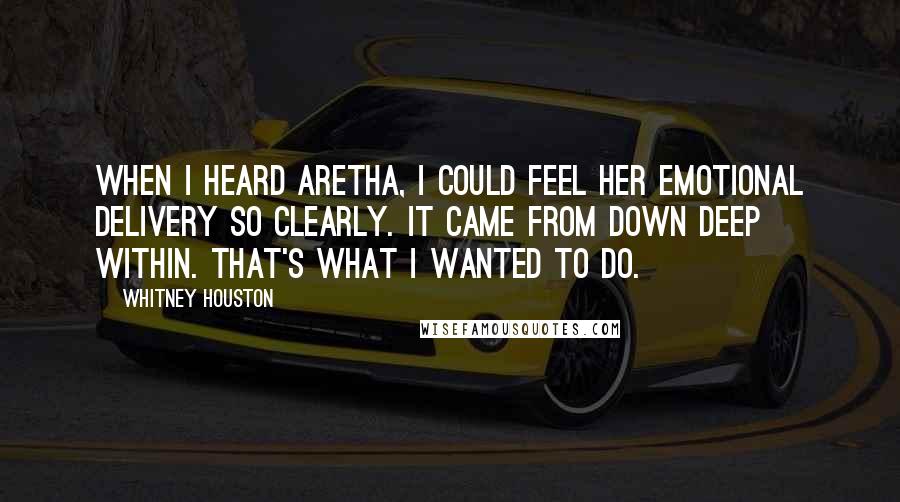 Whitney Houston Quotes: When I heard Aretha, I could feel her emotional delivery so clearly. It came from down deep within. That's what I wanted to do.