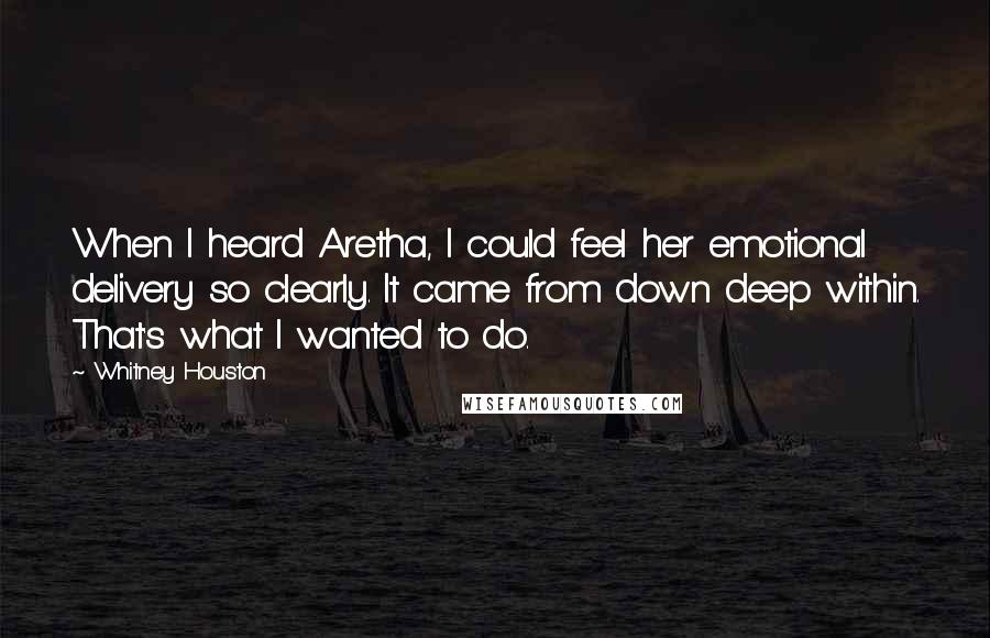 Whitney Houston Quotes: When I heard Aretha, I could feel her emotional delivery so clearly. It came from down deep within. That's what I wanted to do.