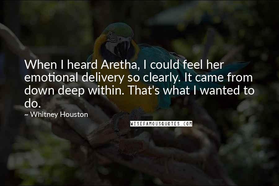 Whitney Houston Quotes: When I heard Aretha, I could feel her emotional delivery so clearly. It came from down deep within. That's what I wanted to do.