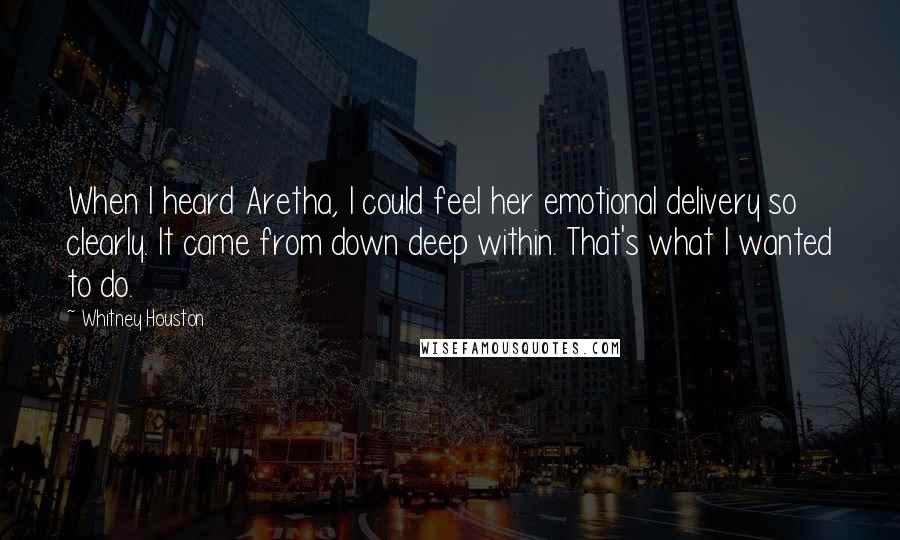 Whitney Houston Quotes: When I heard Aretha, I could feel her emotional delivery so clearly. It came from down deep within. That's what I wanted to do.