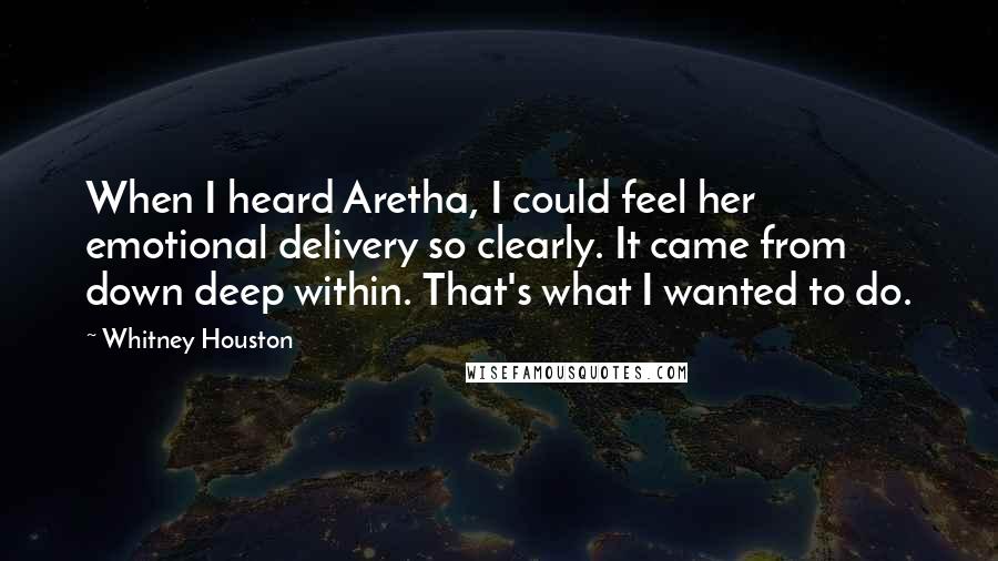 Whitney Houston Quotes: When I heard Aretha, I could feel her emotional delivery so clearly. It came from down deep within. That's what I wanted to do.