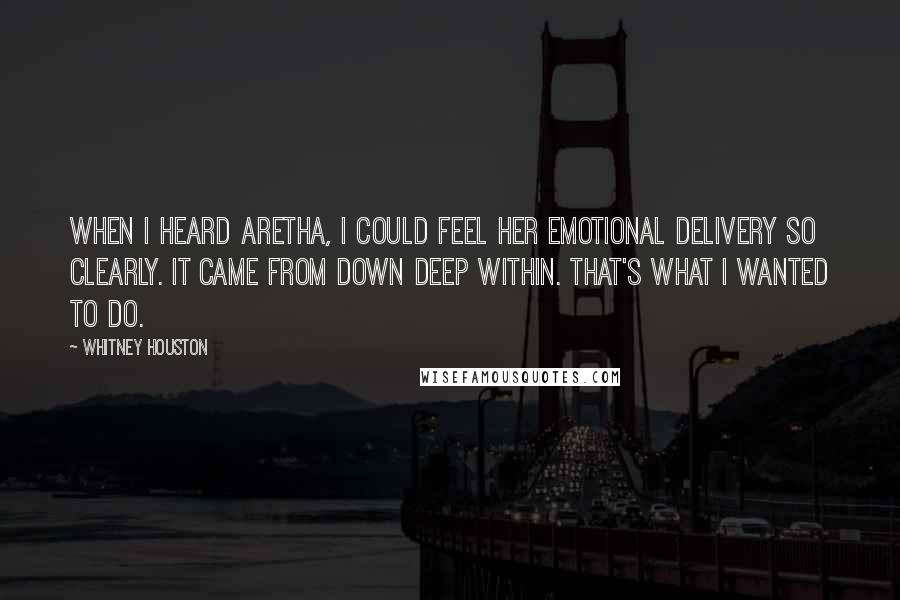 Whitney Houston Quotes: When I heard Aretha, I could feel her emotional delivery so clearly. It came from down deep within. That's what I wanted to do.