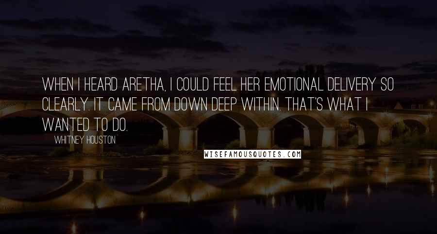 Whitney Houston Quotes: When I heard Aretha, I could feel her emotional delivery so clearly. It came from down deep within. That's what I wanted to do.