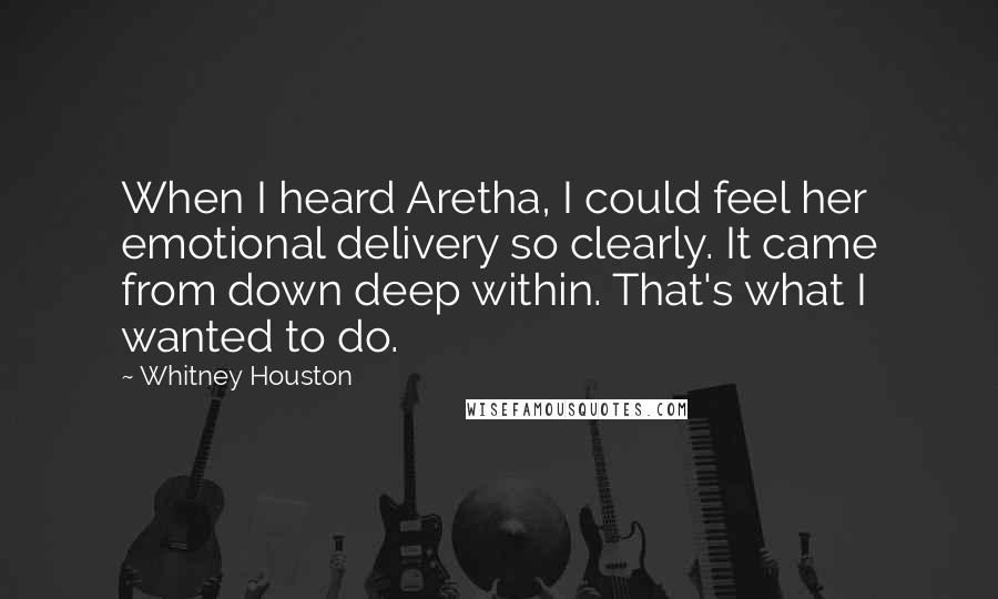 Whitney Houston Quotes: When I heard Aretha, I could feel her emotional delivery so clearly. It came from down deep within. That's what I wanted to do.