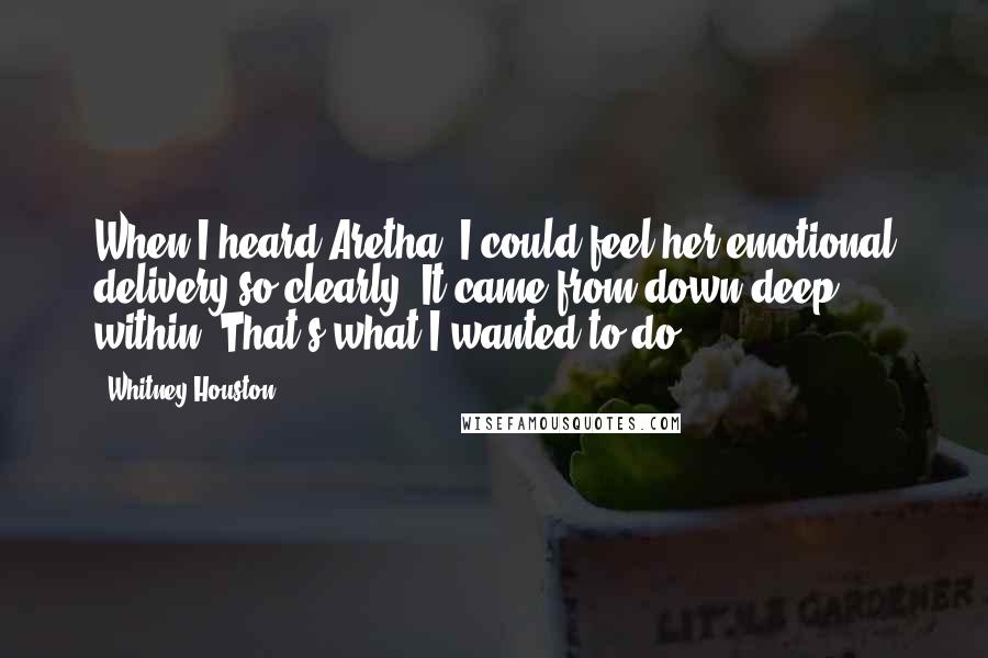 Whitney Houston Quotes: When I heard Aretha, I could feel her emotional delivery so clearly. It came from down deep within. That's what I wanted to do.