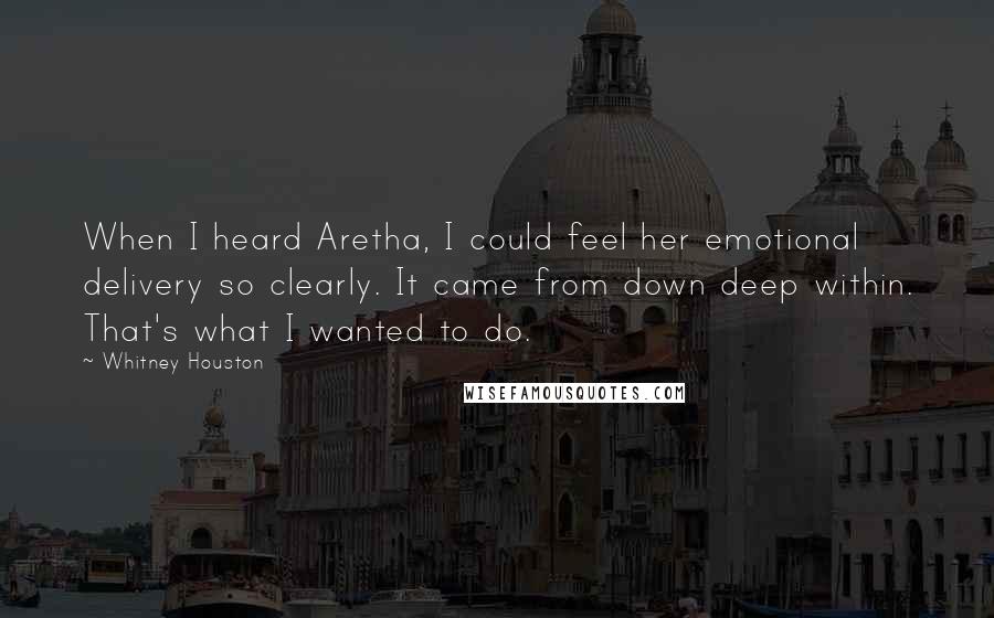 Whitney Houston Quotes: When I heard Aretha, I could feel her emotional delivery so clearly. It came from down deep within. That's what I wanted to do.