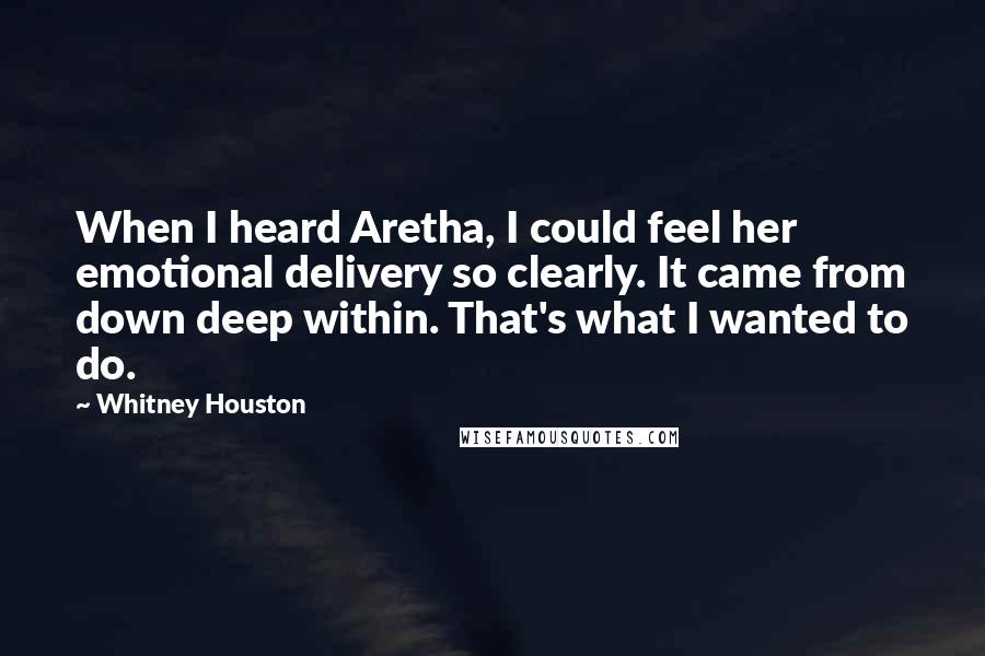 Whitney Houston Quotes: When I heard Aretha, I could feel her emotional delivery so clearly. It came from down deep within. That's what I wanted to do.