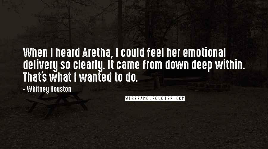 Whitney Houston Quotes: When I heard Aretha, I could feel her emotional delivery so clearly. It came from down deep within. That's what I wanted to do.