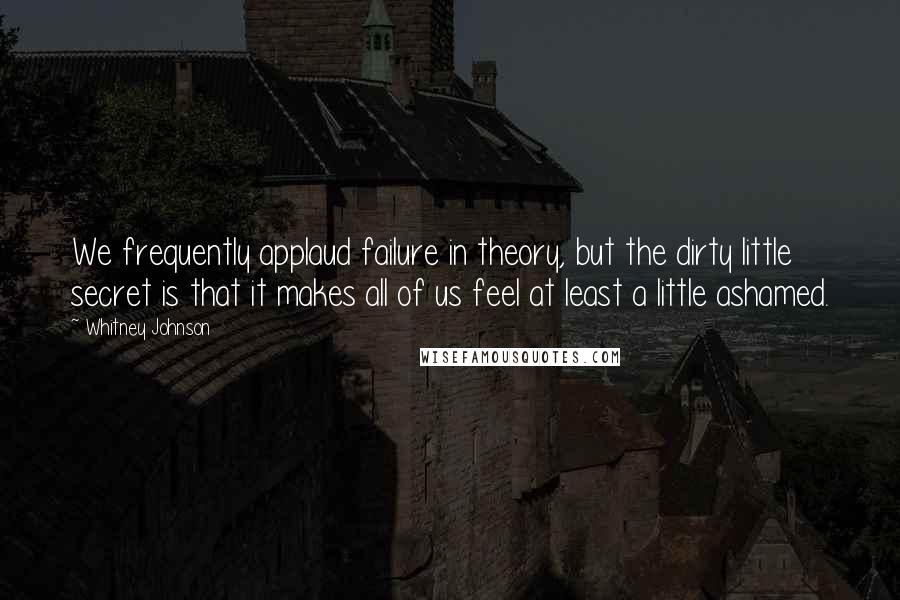 Whitney Johnson Quotes: We frequently applaud failure in theory, but the dirty little secret is that it makes all of us feel at least a little ashamed.