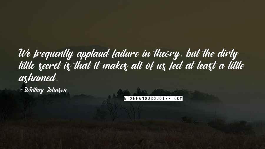 Whitney Johnson Quotes: We frequently applaud failure in theory, but the dirty little secret is that it makes all of us feel at least a little ashamed.