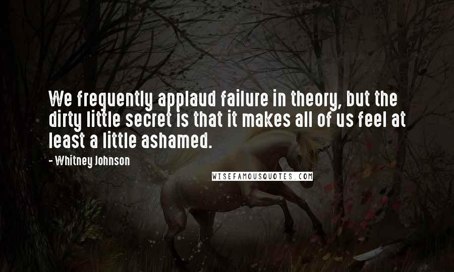 Whitney Johnson Quotes: We frequently applaud failure in theory, but the dirty little secret is that it makes all of us feel at least a little ashamed.
