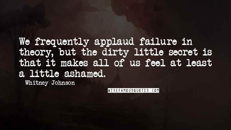 Whitney Johnson Quotes: We frequently applaud failure in theory, but the dirty little secret is that it makes all of us feel at least a little ashamed.