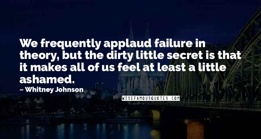 Whitney Johnson Quotes: We frequently applaud failure in theory, but the dirty little secret is that it makes all of us feel at least a little ashamed.