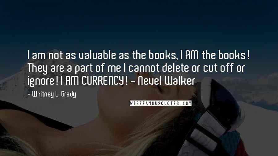 Whitney L. Grady Quotes: I am not as valuable as the books, I AM the books! They are a part of me I cannot delete or cut off or ignore! I AM CURRENCY! - Nevel Walker
