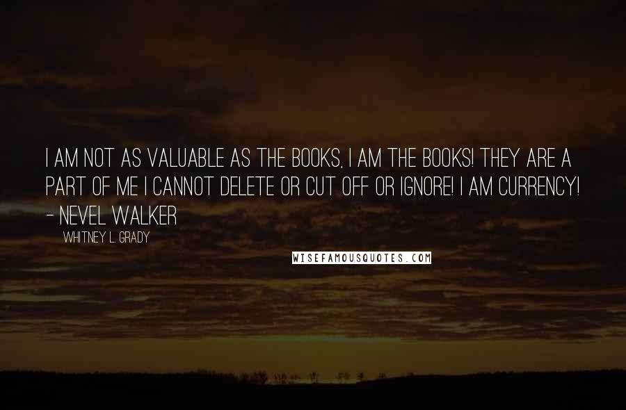 Whitney L. Grady Quotes: I am not as valuable as the books, I AM the books! They are a part of me I cannot delete or cut off or ignore! I AM CURRENCY! - Nevel Walker