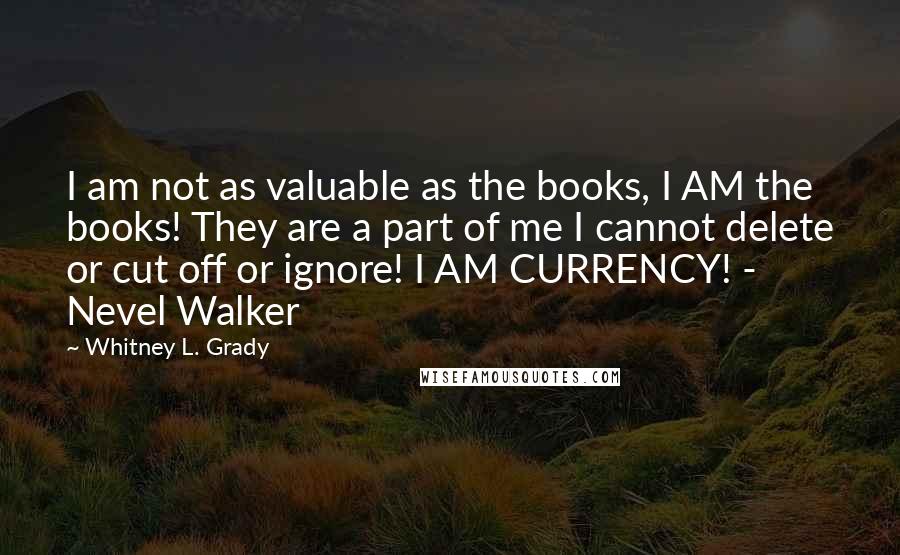 Whitney L. Grady Quotes: I am not as valuable as the books, I AM the books! They are a part of me I cannot delete or cut off or ignore! I AM CURRENCY! - Nevel Walker