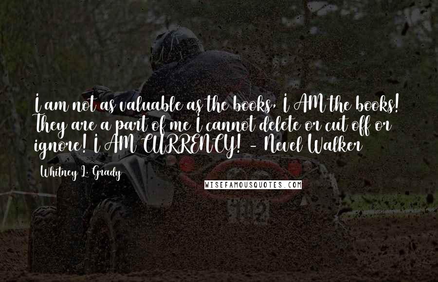 Whitney L. Grady Quotes: I am not as valuable as the books, I AM the books! They are a part of me I cannot delete or cut off or ignore! I AM CURRENCY! - Nevel Walker