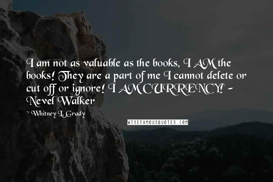 Whitney L. Grady Quotes: I am not as valuable as the books, I AM the books! They are a part of me I cannot delete or cut off or ignore! I AM CURRENCY! - Nevel Walker