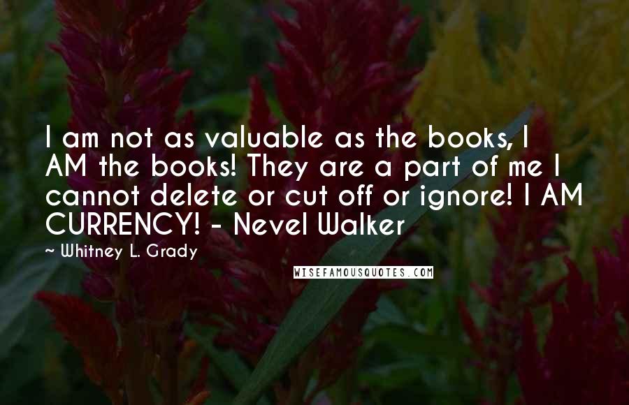 Whitney L. Grady Quotes: I am not as valuable as the books, I AM the books! They are a part of me I cannot delete or cut off or ignore! I AM CURRENCY! - Nevel Walker