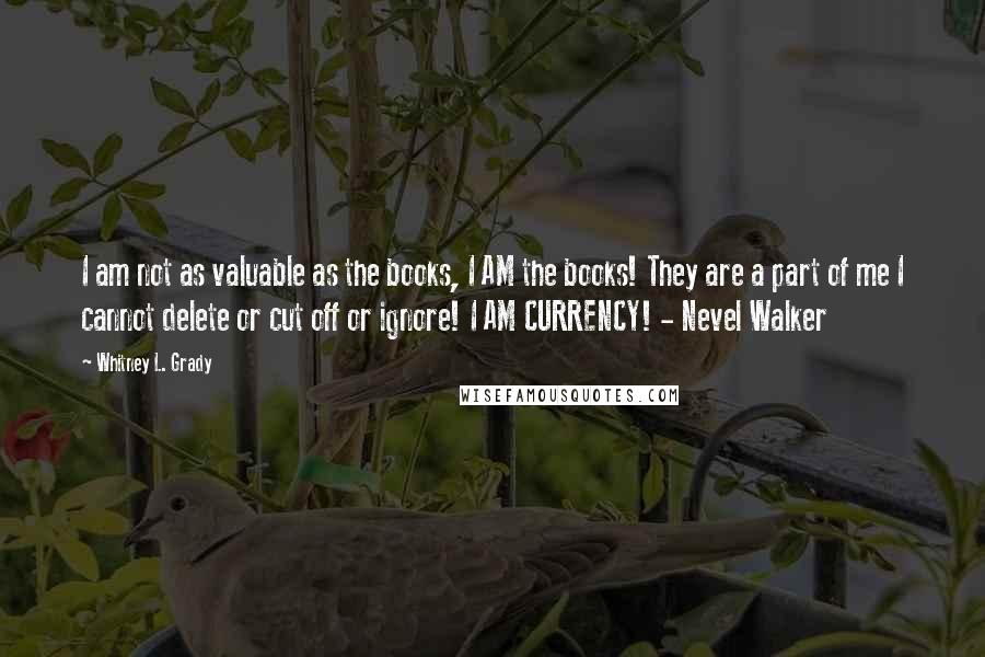 Whitney L. Grady Quotes: I am not as valuable as the books, I AM the books! They are a part of me I cannot delete or cut off or ignore! I AM CURRENCY! - Nevel Walker