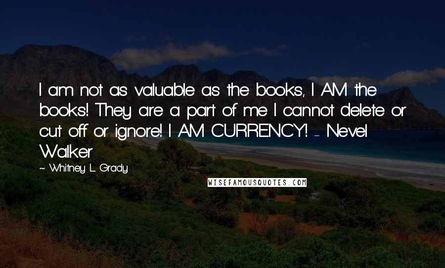 Whitney L. Grady Quotes: I am not as valuable as the books, I AM the books! They are a part of me I cannot delete or cut off or ignore! I AM CURRENCY! - Nevel Walker