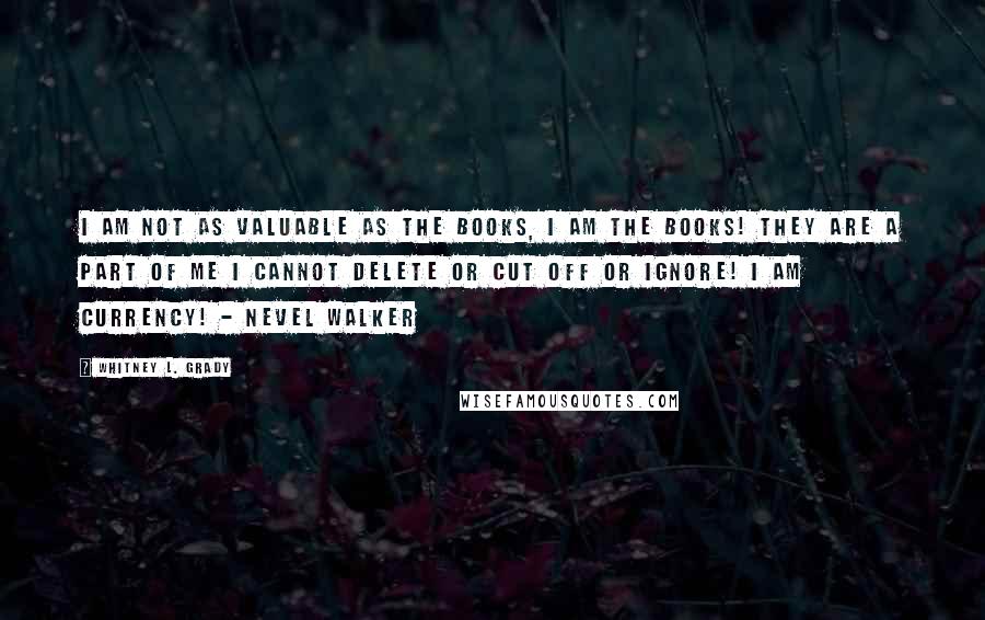 Whitney L. Grady Quotes: I am not as valuable as the books, I AM the books! They are a part of me I cannot delete or cut off or ignore! I AM CURRENCY! - Nevel Walker