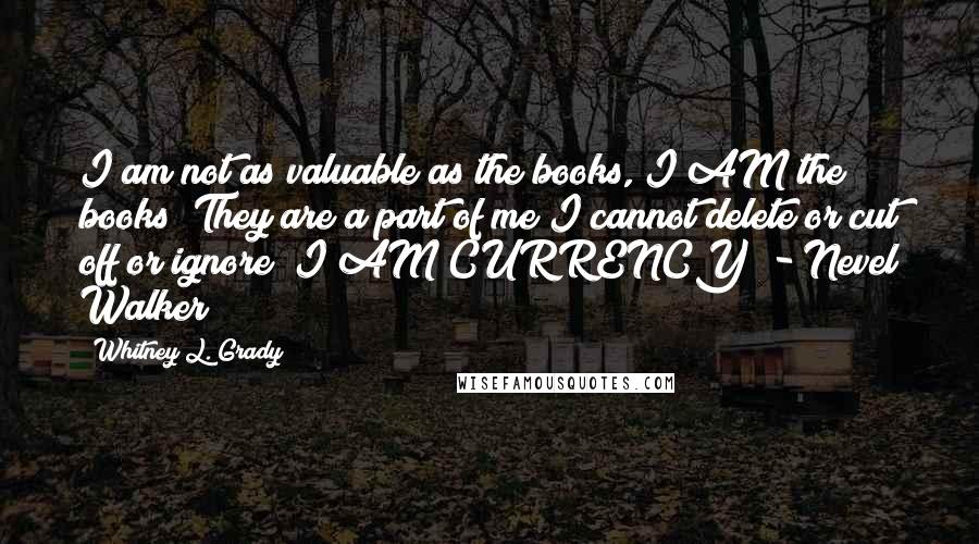 Whitney L. Grady Quotes: I am not as valuable as the books, I AM the books! They are a part of me I cannot delete or cut off or ignore! I AM CURRENCY! - Nevel Walker