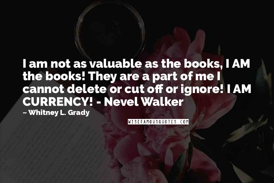 Whitney L. Grady Quotes: I am not as valuable as the books, I AM the books! They are a part of me I cannot delete or cut off or ignore! I AM CURRENCY! - Nevel Walker