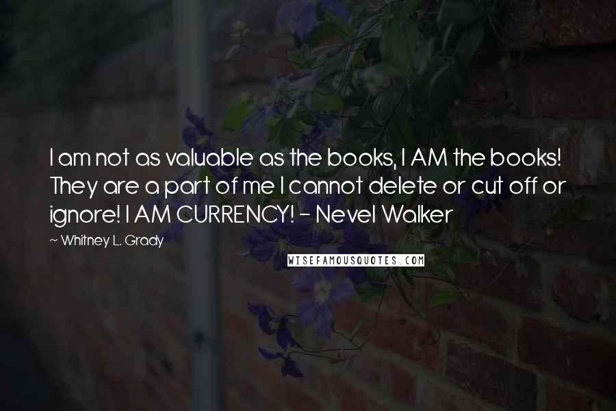 Whitney L. Grady Quotes: I am not as valuable as the books, I AM the books! They are a part of me I cannot delete or cut off or ignore! I AM CURRENCY! - Nevel Walker