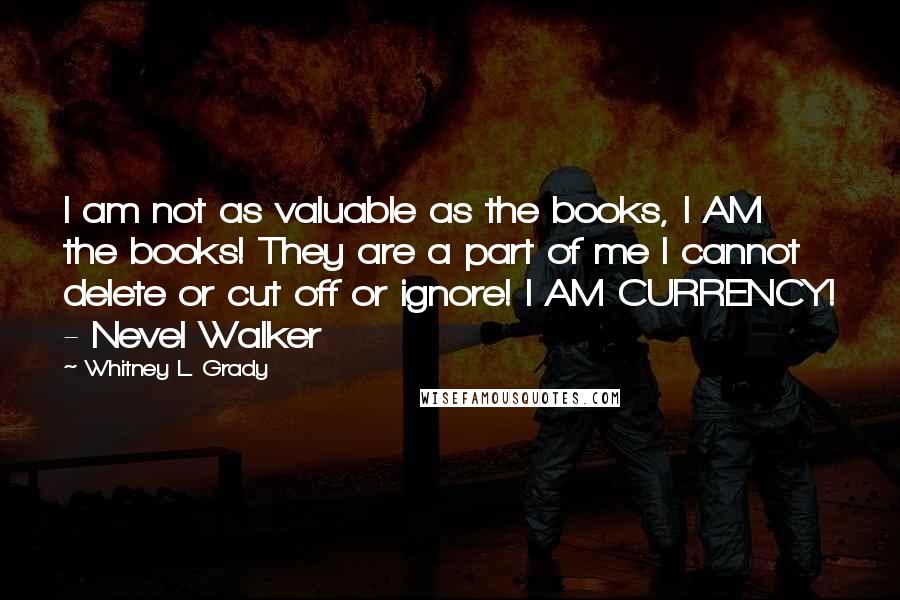 Whitney L. Grady Quotes: I am not as valuable as the books, I AM the books! They are a part of me I cannot delete or cut off or ignore! I AM CURRENCY! - Nevel Walker