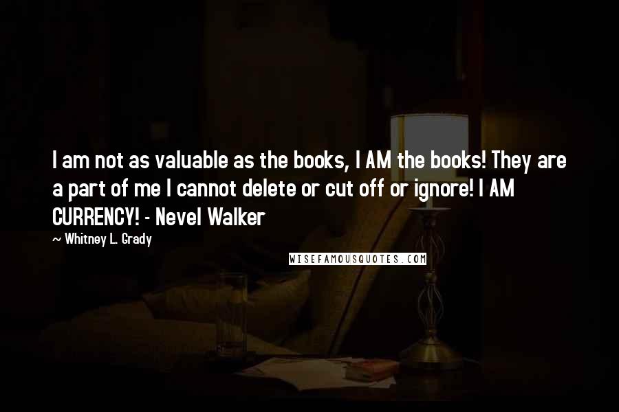 Whitney L. Grady Quotes: I am not as valuable as the books, I AM the books! They are a part of me I cannot delete or cut off or ignore! I AM CURRENCY! - Nevel Walker