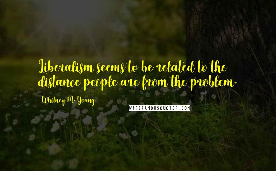 Whitney M. Young Quotes: Liberalism seems to be related to the distance people are from the problem.